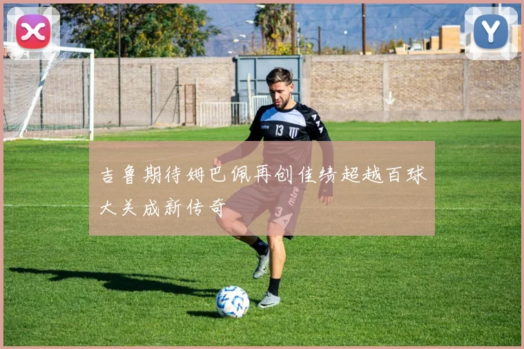 吉鲁期待姆巴佩再创佳绩超越百球大关成新传奇