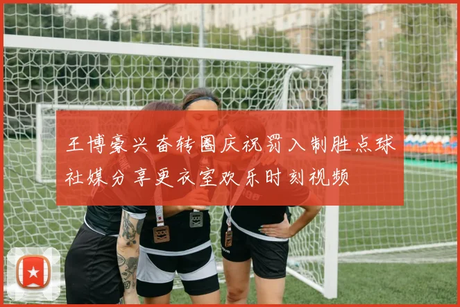 王博豪兴奋转圈庆祝罚入制胜点球社媒分享更衣室欢乐时刻视频