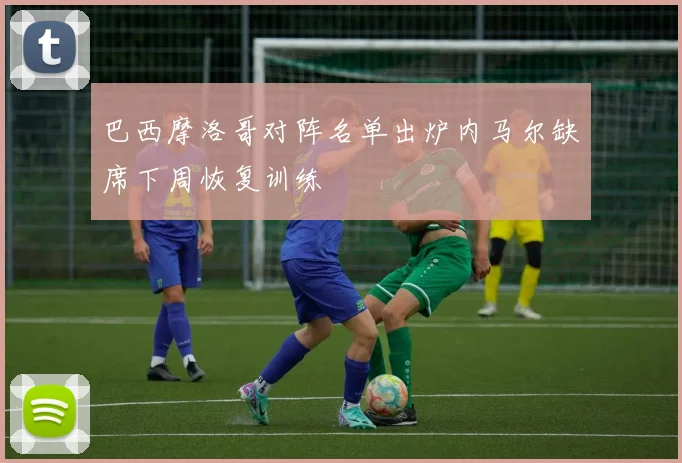 巴西摩洛哥对阵名单出炉内马尔缺席下周恢复训练