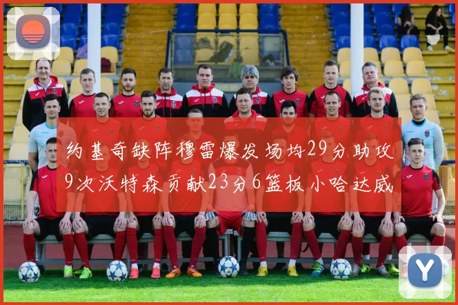 约基奇缺阵穆雷爆发场均29分助攻9次沃特森贡献23分6篮板小哈达威也有17分表现出色