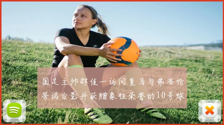 国足主帅邵佳一访问皇马与弗洛伦蒂诺合影并获赠象征荣誉的10号球衣