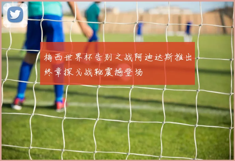 梅西世界杯告别之战阿迪达斯推出终章探戈战靴震撼登场