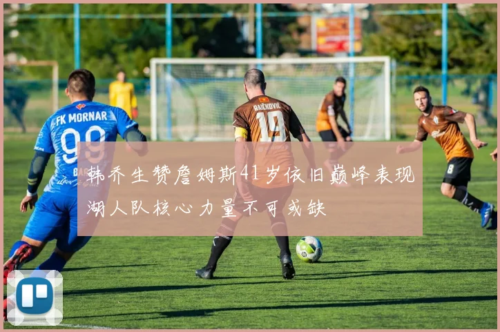 韩乔生赞詹姆斯41岁依旧巅峰表现湖人队核心力量不可或缺