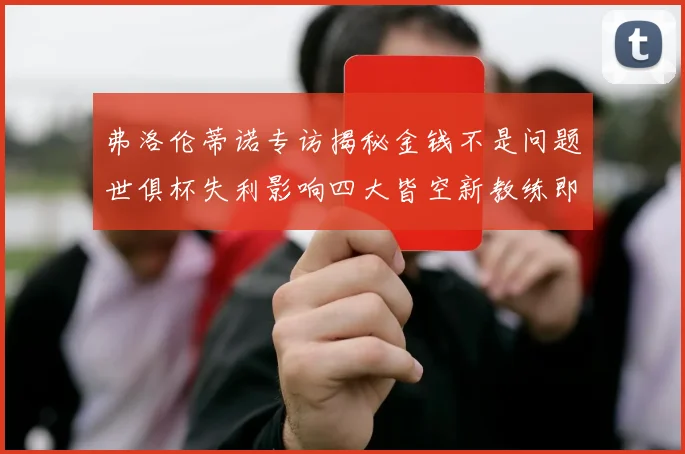 弗洛伦蒂诺专访揭秘金钱不是问题世俱杯失利影响四大皆空新教练即将到来