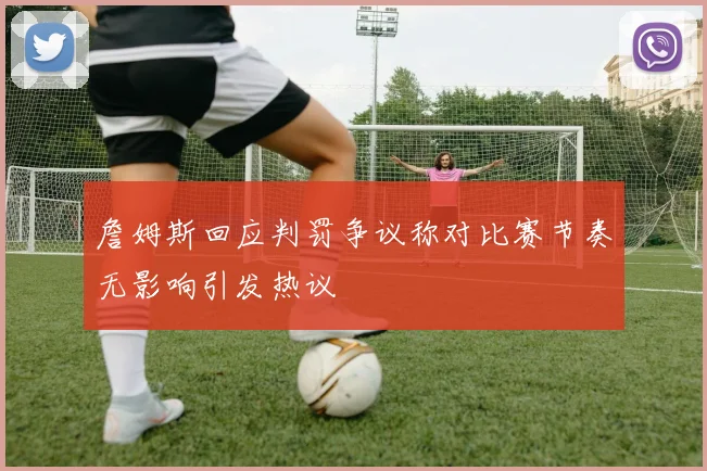 詹姆斯回应判罚争议称对比赛节奏无影响引发热议