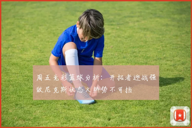 周五竞彩篮球分析：开拓者迎战强敌尼克斯状态火热势不可挡