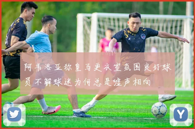 阿韦洛亚称皇马更衣室氛围良好球员不解球迷为何总是嘘声相向