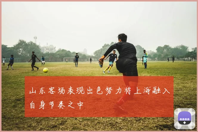 山东客场表现出色努力将上海融入自身节奏之中