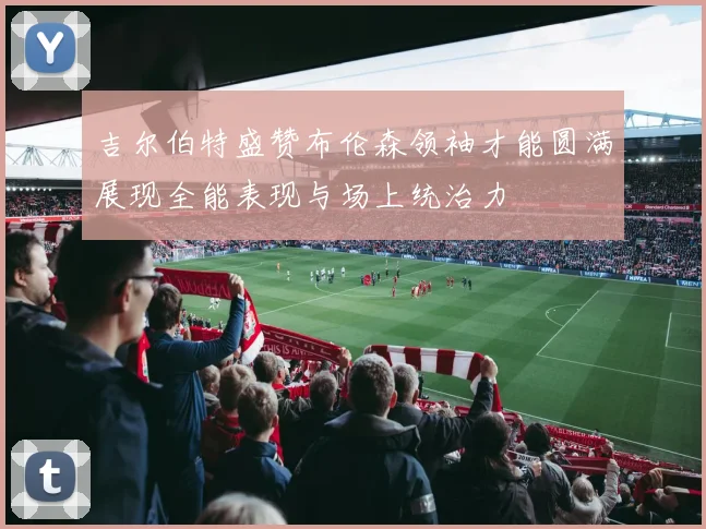 吉尔伯特盛赞布伦森领袖才能圆满展现全能表现与场上统治力