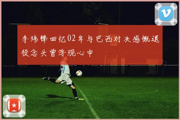 李玮锋回忆02年与巴西对决感慨退役念头曾浮现心中