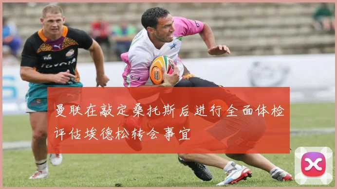 曼联在敲定桑托斯后进行全面体检评估埃德松转会事宜