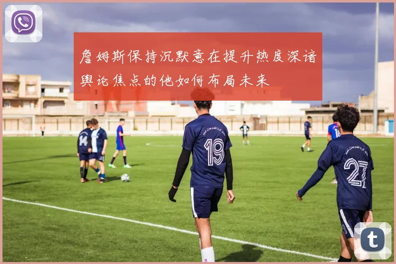 詹姆斯保持沉默意在提升热度深谙舆论焦点的他如何布局未来