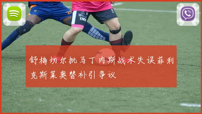 舒梅切尔批马丁内斯战术失误菲利克斯莱奥替补引争议