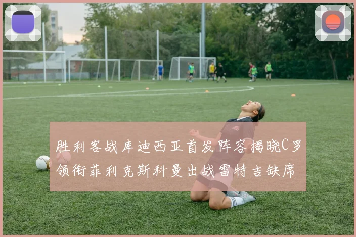 胜利客战库迪西亚首发阵容揭晓C罗领衔菲利克斯科曼出战雷特吉缺席